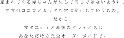 産まれてくる赤ちゃんが決して同じではないように、ママのココロとカラダも常に変化していくもの。だから、マタニティと産後のエクササイズはあなただけの完全オーダーメイドで。